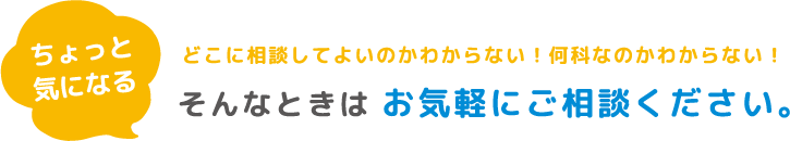 ちょっと気になる どこに相談してよいのかわからない!何科なのかわからない!そんなときはお気軽にご相談ください。